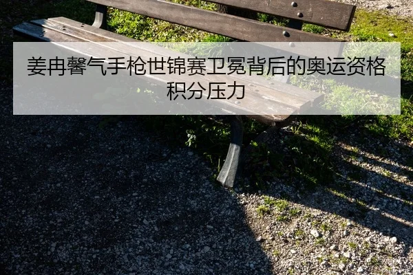 姜冉馨气手枪世锦赛卫冕背后的奥运资格积分压力