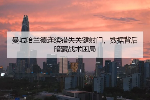 曼城哈兰德连续错失关键射门，数据背后暗藏战术困局
